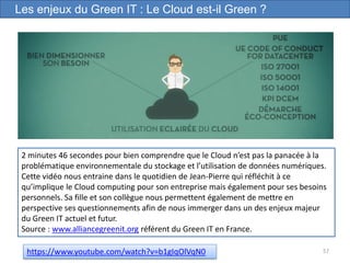 57
Les enjeux du Green IT : Le Cloud est-il Green ?
https://www.youtube.com/watch?v=b1gIqOlVqN0
2 minutes 46 secondes pour bien comprendre que le Cloud n’est pas la panacée à la
problématique environnementale du stockage et l’utilisation de données numériques.
Cette vidéo nous entraine dans le quotidien de Jean-Pierre qui réfléchit à ce
qu’implique le Cloud computing pour son entreprise mais également pour ses besoins
personnels. Sa fille et son collègue nous permettent également de mettre en
perspective ses questionnements afin de nous immerger dans un des enjeux majeur
du Green IT actuel et futur.
Source : www.alliancegreenit.org référent du Green IT en France.
 