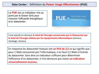 Data Center : Définition du Power Usage Effectiveness (PUE)
Le PUE est un indicateur mis au
point par le Green Grid pour
mesurer l’efficacité énergétique
d’un datacenter.
En moyenne les datacenter français ont un PUE de 2,5 ce qui signifie que
pour 1 Watt consommé par l’informatique, il en faut 2,5 Watt à l’entrée
du datacenter. Sans être un indicateur suffisant pour déterminer
l’efficience d’un datacenter, il n’en demeure pas moins un indicateur
universellement reconnu.
Il est calculé en divisant le total de l’énergie consommée par le Datacenter par
le total de l’énergie utilisée par les équipements informatiques (serveur,
stockage, réseau).
 