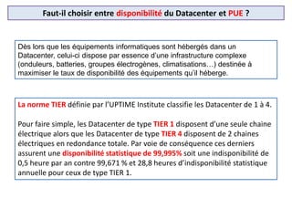 Faut-il choisir entre disponibilité du Datacenter et PUE ?
Dès lors que les équipements informatiques sont hébergés dans un
Datacenter, celui-ci dispose par essence d’une infrastructure complexe
(onduleurs, batteries, groupes électrogènes, climatisations…) destinée à
maximiser le taux de disponibilité des équipements qu’il héberge.
La norme TIER définie par l’UPTIME Institute classifie les Datacenter de 1 à 4.
Pour faire simple, les Datacenter de type TIER 1 disposent d’une seule chaine
électrique alors que les Datacenter de type TIER 4 disposent de 2 chaines
électriques en redondance totale. Par voie de conséquence ces derniers
assurent une disponibilité statistique de 99,995% soit une indisponibilité de
0,5 heure par an contre 99,671 % et 28,8 heures d’indisponibilité statistique
annuelle pour ceux de type TIER 1.
 