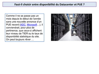 Faut-il choisir entre disponibilité du Datacenter et PUE ?
Comme il ne se passe pas un
mois depuis le début de l’année
sans une nouvelle annonce d’un
PUE record (ADC, Microsoft…), il
conviendrait, pour plus de
pertinence, que ceux-ci affichent
leur niveau de TIER ou le taux de
disponibilité statistique du site.
On peut toujours rêver …
 