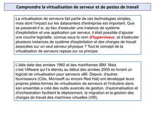 Comprendre la virtualisation de serveur et de postes de travail
La virtualisation de serveurs fait partie de ces technologies simples,
mais dont l’impact sur les datacenters d'entreprise est important. Que
se passerait-il si, au lieu d'exécuter une instance de système
d'exploitation et une application par serveur, il était possible d’ajouter
une couche logicielle, connue sous le nom d'hyperviseur, et d’exécuter
plusieurs instances de système d'exploitation et des charges de travail
associées sur un seul serveur physique ? Tout le concept de la
virtualisation de serveurs repose sur ce principe.
L’idée date des années 1960 et des mainframes IBM. Mais
c’est VMware qui l’a étendu au début des années 2000 en livrant un
logiciel de virtualisation pour serveurs x86. Depuis, d'autres
fournisseurs (Citix, Microsoft ou encore Red Hat) ont développé leurs
propres plates-formes de virtualisation de serveurs et l'industrie dans
son ensemble a créé des outils avancés de gestion, d'automatisation et
d'orchestration facilitant le déploiement, la migration et la gestion des
charges de travail des machines virtuelles (VM).
 