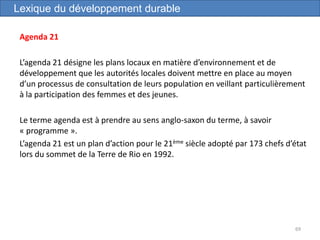 Agenda 21
L’agenda 21 désigne les plans locaux en matière d’environnement et de
développement que les autorités locales doivent mettre en place au moyen
d’un processus de consultation de leurs population en veillant particulièrement
à la participation des femmes et des jeunes.
Le terme agenda est à prendre au sens anglo-saxon du terme, à savoir
« programme ».
L’agenda 21 est un plan d’action pour le 21ème siècle adopté par 173 chefs d’état
lors du sommet de la Terre de Rio en 1992.
69
Lexique du développement durable
 