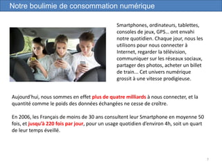 7
Notre boulimie de consommation numérique
Smartphones, ordinateurs, tablettes,
consoles de jeux, GPS… ont envahi
notre quotidien. Chaque jour, nous les
utilisons pour nous connecter à
Internet, regarder la télévision,
communiquer sur les réseaux sociaux,
partager des photos, acheter un billet
de train... Cet univers numérique
grossit à une vitesse prodigieuse.
Aujourd'hui, nous sommes en effet plus de quatre milliards à nous connecter, et la
quantité comme le poids des données échangées ne cesse de croître.
En 2006, les Français de moins de 30 ans consultent leur Smartphone en moyenne 50
fois, et jusqu’à 220 fois par jour, pour un usage quotidien d’environ 4h, soit un quart
de leur temps éveillé.
 