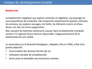 Biodiversité
La biodiversité s’applique aux espèces animales et végétales, aux paysages et
aux écosystèmes de la planète. Elle comprend notamment les plantes cultivées,
les animaux, les espèces sauvages, les forêts, les éléments marins et d’eau
douce, les sols, les micro-organismes…
Bien souvent les hommes continuent à puiser dans la biodiversité mondiale
comme s’il s’agissait d’une réserve inépuisable. L’appauvrissement de la
biodiversité est une réalité.
La convention sur la Diversité biologique , adoptée à Rio en 1992, a fixé trois
grands objectifs:
• Conservation des diverses formes de vie
• Utilisation durable de la biodiversité
• Accès juste et équitable aux ressources vivantes
70
Lexique du développement durable
 