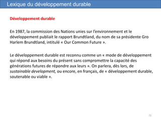 Développement durable
En 1987, la commission des Nations unies sur l’environnement et le
développement publiait le rapport Brundtland, du nom de sa présidente Gro
Harlem Brundtland, intitulé « Our Common Future ».
Le développement durable est reconnu comme un « mode de développement
qui répond aux besoins du présent sans compromettre la capacité des
générations futures de répondre aux leurs ». On parlera, dès lors, de
sustainable development, ou encore, en français, de « développement durable,
soutenable ou viable ».
72
Lexique du développement durable
 