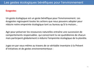 Ecogestes
Un geste écologique est un geste bénéfique pour l’environnement. Les
écogestes regroupent toutes les actions que nous pouvons adopter pour
réduire notre empreinte écologique tant au bureau qu’à la maison…
Agir pour préserver les ressources naturelles entraîne une succession de
comportements responsables qui concernent la vie quotidienne de chacun
mais participent globalement à réduire l’empreinte écologique de la planète.
Jugez en par vous-même au travers de ce véritable inventaire à la Prévert
d’initiatives et de gestes environnementaux :
73
Les gestes écologiques bénéfiques pour l’environnement
 