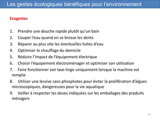 Ecogestes
1. Prendre une douche rapide plutôt qu’un bain
2. Couper l’eau quand on se brosse les dents
3. Réparer au plus vite les éventuelles fuites d’eau
4. Optimiser le chauffage du domicile
5. Réduire l’impact de l’équipement électrique
6. Choisir l’équipement électroménager et optimiser son utilisation
7. Faire fonctionner son lave-linge uniquement lorsque la machine est
remplie
8. Utiliser une lessive sans phosphates pour éviter la prolifération d’algues
microscopiques, dangereuses pour la vie aquatique
9. Veiller à respecter les doses indiquées sur les emballages des produits
ménagers
74
Les gestes écologiques bénéfiques pour l’environnement
 