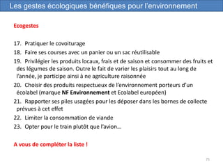 Ecogestes
17. Pratiquer le covoiturage
18. Faire ses courses avec un panier ou un sac réutilisable
19. Privilégier les produits locaux, frais et de saison et consommer des fruits et
des légumes de saison. Outre le fait de varier les plaisirs tout au long de
l’année, je participe ainsi à ne agriculture raisonnée
20. Choisir des produits respectueux de l’environnement porteurs d’un
écolabel (marque NF Environnement et Ecolabel européen)
21. Rapporter ses piles usagées pour les déposer dans les bornes de collecte
prévues à cet effet
22. Limiter la consommation de viande
23. Opter pour le train plutôt que l’avion…
A vous de compléter la liste !
75
Les gestes écologiques bénéfiques pour l’environnement
 