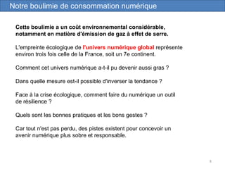 8
Cette boulimie a un coût environnemental considérable,
notamment en matière d'émission de gaz à effet de serre.
L'empreinte écologique de l'univers numérique global représente
environ trois fois celle de la France, soit un 7e continent.
Comment cet univers numérique a-t-il pu devenir aussi gras ?
Dans quelle mesure est-il possible d'inverser la tendance ?
Face à la crise écologique, comment faire du numérique un outil
de résilience ?
Quels sont les bonnes pratiques et les bons gestes ?
Car tout n'est pas perdu, des pistes existent pour concevoir un
avenir numérique plus sobre et responsable.
Notre boulimie de consommation numérique
 