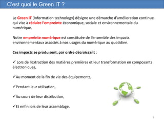 9
C’est quoi le Green IT ?
Le Green IT (Information technology) désigne une démarche d’amélioration continue
qui vise à réduire l’empreinte économique, sociale et environnementale du
numérique.
Notre empreinte numérique est constituée de l’ensemble des impacts
environnementaux associés à nos usages du numérique au quotidien.
Ces impacts se produisent, par ordre décroissant :
 Lors de l’extraction des matières premières et leur transformation en composants
électroniques,
Au moment de la fin de vie des équipements,
Pendant leur utilisation,
Au cours de leur distribution,
Et enfin lors de leur assemblage.
 