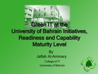 Green IT at the
University of Bahrain Initiatives,
  Readiness and Capability
         Maturity Level
                  By
           Jaflah Al-Ammary
                College of IT
            University of Bahrain
 