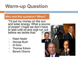 Warm-up Question
“I’d put my money on the sun
and solar energy. What a source
of power! I hope we don’t have
to wait until oil and coal run out
before we tackle that.”
A. Ralph Nader
B. George Bush
C. Al Gore
D. Thomas Edison
E. Barack Obama
Who said this quotation? When?
 