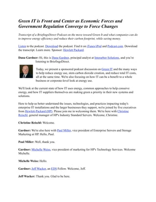 Green IT is Front and Center as Economic Forces and
Government Regulation Converge to Force Changes
Transcript of a BriefingsDirect Podcast on the move toward Green It and what companies can do
to improve energy efficiency and reduce their carbon footprint, while saving money.

Listen to the podcast. Download the podcast. Find it on iTunes/iPod and Podcast.com. Download
the transcript. Learn more. Sponsor: Hewlett Packard.

Dana Gardner: Hi, this is Dana Gardner, principal analyst at Interarbor Solutions, and you’re
           listening to BriefingsDirect.

              Today, we present a sponsored podcast discussion on Green IT and the many ways
              to help reduce energy use, stem carbon dioxide creation, and reduce total IT costs,
              all at the same time. We're also focusing on how IT can be a benefit to a whole
              business or corporate-level look at energy use.

We'll look at the current state of how IT uses energy, common approaches to help conserve
energy, and how IT suppliers themselves are making green a priority in their new systems and
solutions.

Here to help us better understand the issues, technologies, and practices impacting today's
enterprise IT installations and the larger businesses they support, we're joined by five executives
from Hewlett-Packard (HP). Please join me in welcoming them. We're here with Christine
Reischl, general manager of HP's Industry Standard Servers. Welcome, Christine.

Christine Reischl: Welcome.

Gardner: We're also here with Paul Miller, vice president of Enterprise Servers and Storage
Marketing at HP. Hello, Paul.

Paul Miller: Well, thank you.

Gardner: Michelle Weiss, vice president of marketing for HP's Technology Services. Welcome
Michelle.

Michelle Weiss: Hello.

Gardner: Jeff Wacker, an EDS Fellow. Welcome, Jeff.

Jeff Wacker: Thank you. Glad to be here.
 