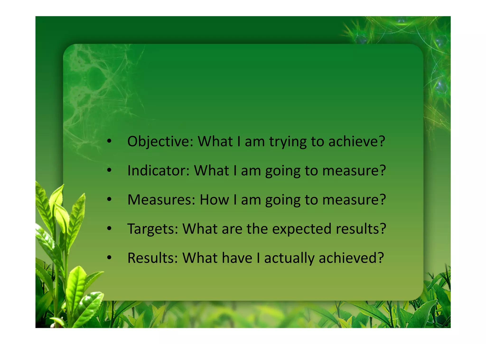 • Objective: What I am trying to achieve?
• Indicator: What I am going to measure?
• Measures: How I am going to measure?
• Targets: What are the expected results?
• Results: What have I actually achieved?
 