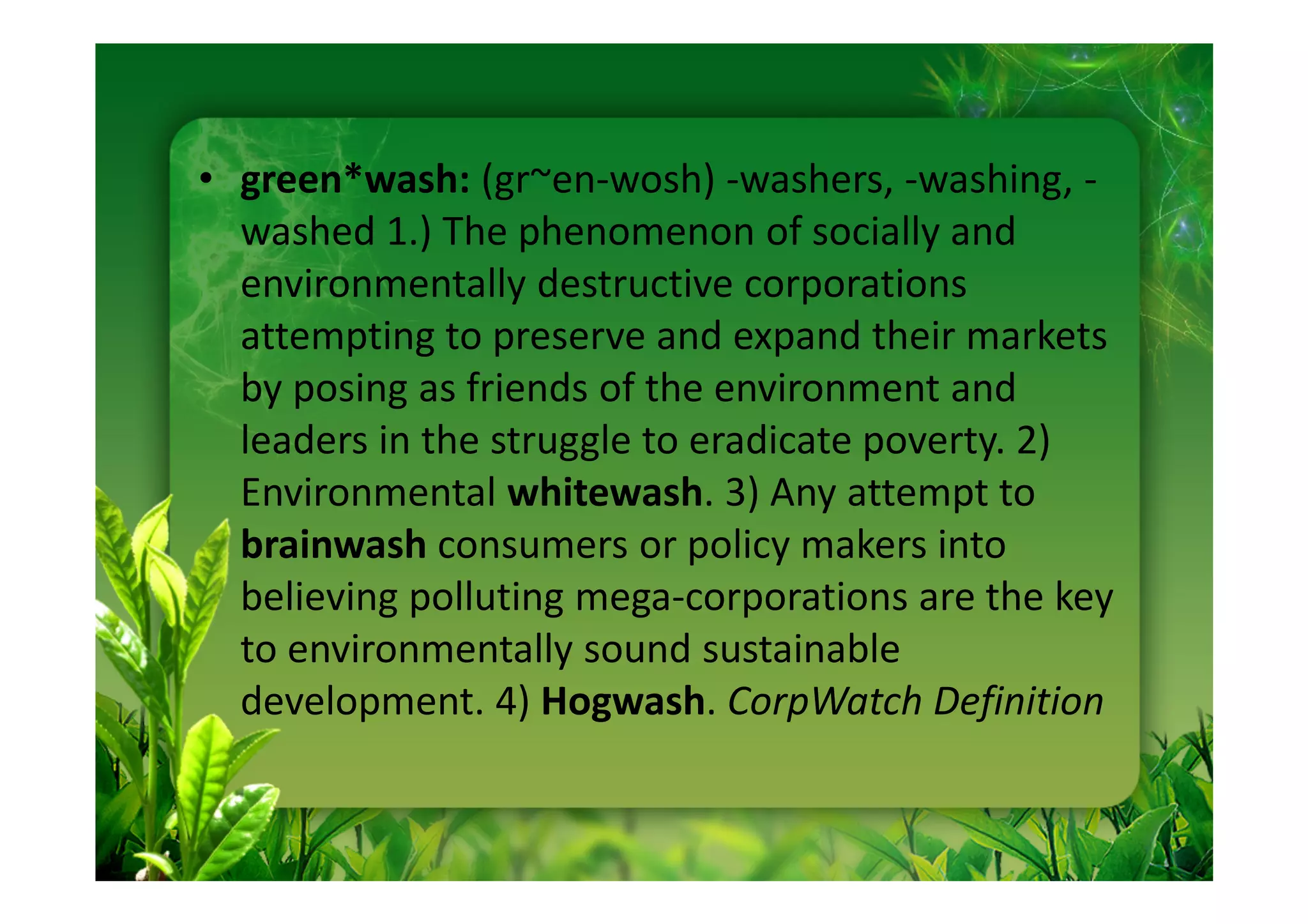• green*wash: (gr~en-wosh) -washers, -washing, -
  washed 1.) The phenomenon of socially and
  environmentally destructive corporations
  attempting to preserve and expand their markets
  by posing as friends of the environment and
  leaders in the struggle to eradicate poverty. 2)
  Environmental whitewash. 3) Any attempt to
  brainwash consumers or policy makers into
  believing polluting mega-corporations are the key
  to environmentally sound sustainable
  development. 4) Hogwash. CorpWatch Definition
 