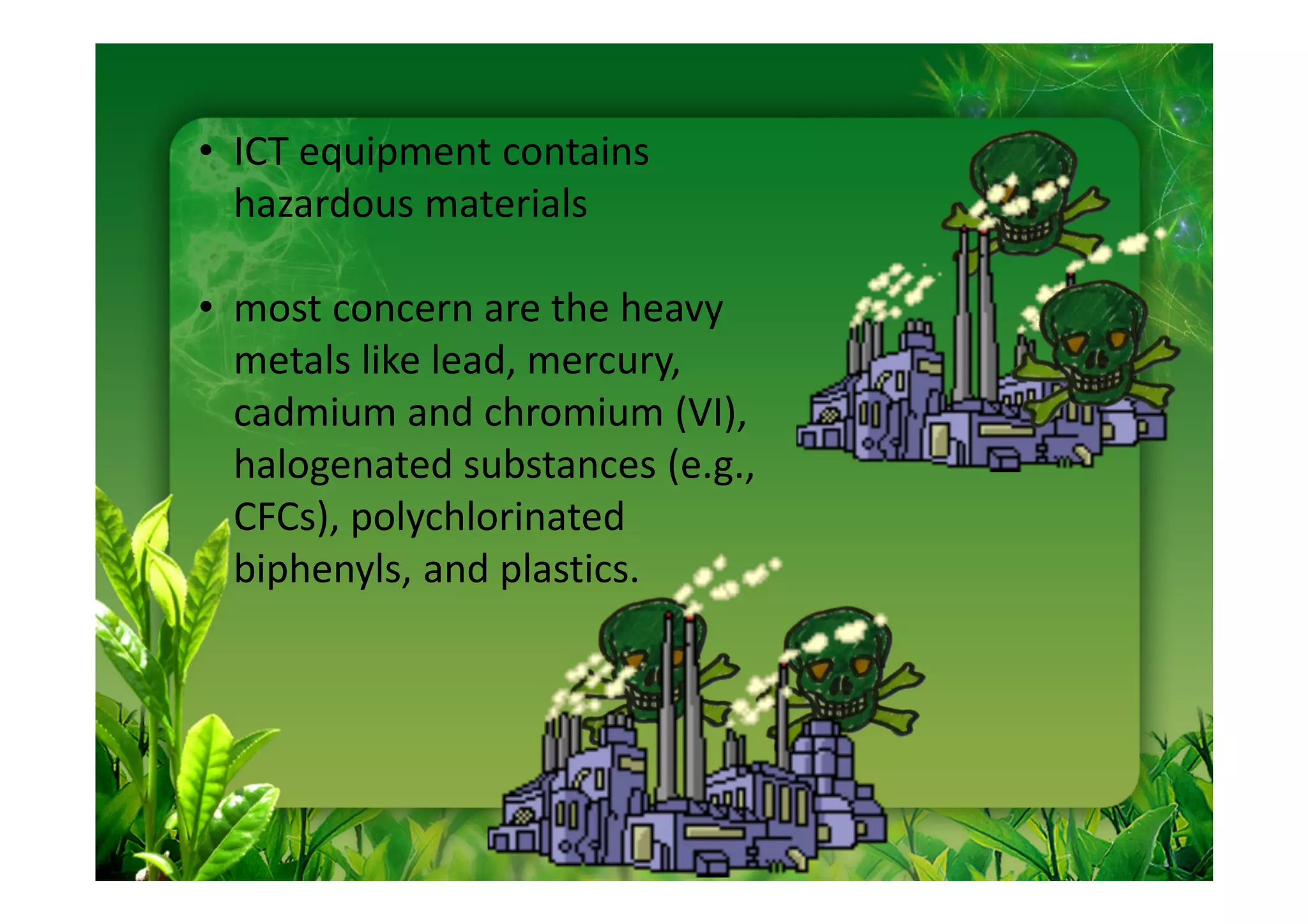 • ICT equipment contains
  hazardous materials

• most concern are the heavy
  metals like lead, mercury,
  cadmium and chromium (VI),
  halogenated substances (e.g.,
  CFCs), polychlorinated
  biphenyls, and plastics.
 