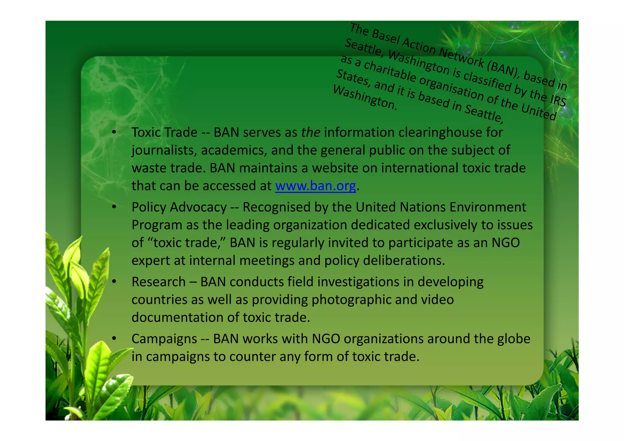 • Toxic Trade -- BAN serves as the information clearinghouse for
  journalists, academics, and the general public on the subject of
  waste trade. BAN maintains a website on international toxic trade
  that can be accessed at www.ban.org.
• Policy Advocacy -- Recognised by the United Nations Environment
  Program as the leading organization dedicated exclusively to issues
  of “toxic trade,” BAN is regularly invited to participate as an NGO
  expert at internal meetings and policy deliberations.
• Research – BAN conducts field investigations in developing
  countries as well as providing photographic and video
  documentation of toxic trade.
• Campaigns -- BAN works with NGO organizations around the globe
  in campaigns to counter any form of toxic trade.
 