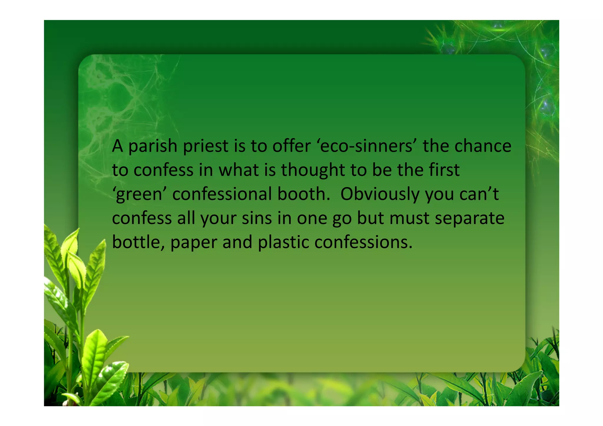 A parish priest is to offer ‘eco-sinners’ the chance
to confess in what is thought to be the first
‘green’ confessional booth. Obviously you can’t
confess all your sins in one go but must separate
bottle, paper and plastic confessions.
 