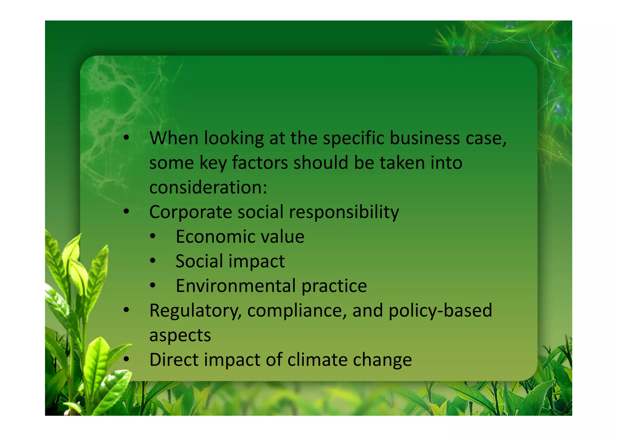 • When looking at the specific business case,
  some key factors should be taken into
  consideration:
• Corporate social responsibility
  • Economic value
  • Social impact
  • Environmental practice
• Regulatory, compliance, and policy-based
  aspects
• Direct impact of climate change
 