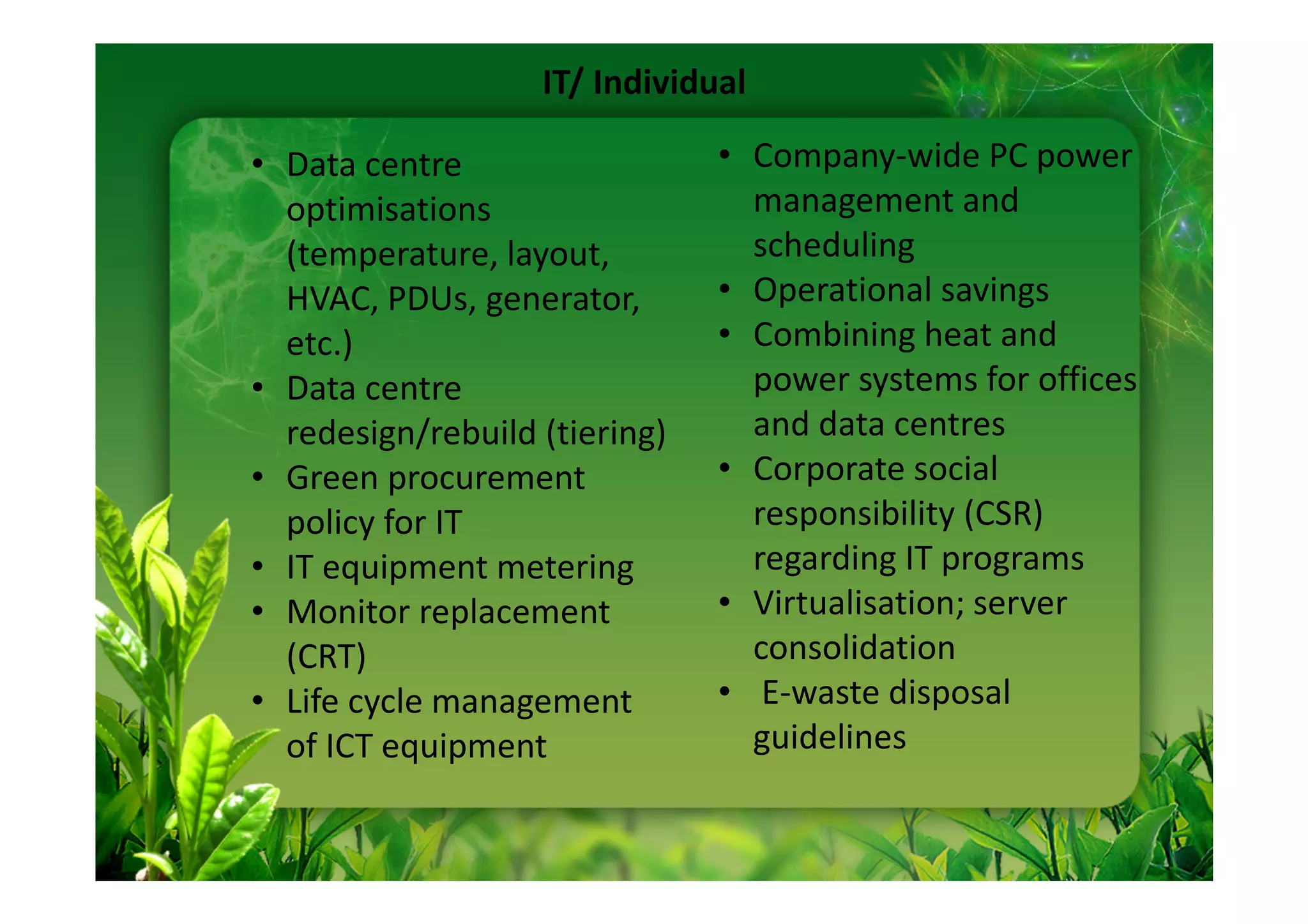 IT/ Individual

• Data centre                  • Company-wide PC power
  optimisations                  management and
  (temperature, layout,          scheduling
  HVAC, PDUs, generator,       • Operational savings
  etc.)                        • Combining heat and
• Data centre                    power systems for offices
  redesign/rebuild (tiering)     and data centres
• Green procurement            • Corporate social
  policy for IT                  responsibility (CSR)
• IT equipment metering          regarding IT programs
• Monitor replacement          • Virtualisation; server
  (CRT)                          consolidation
• Life cycle management        • E-waste disposal
  of ICT equipment               guidelines
 