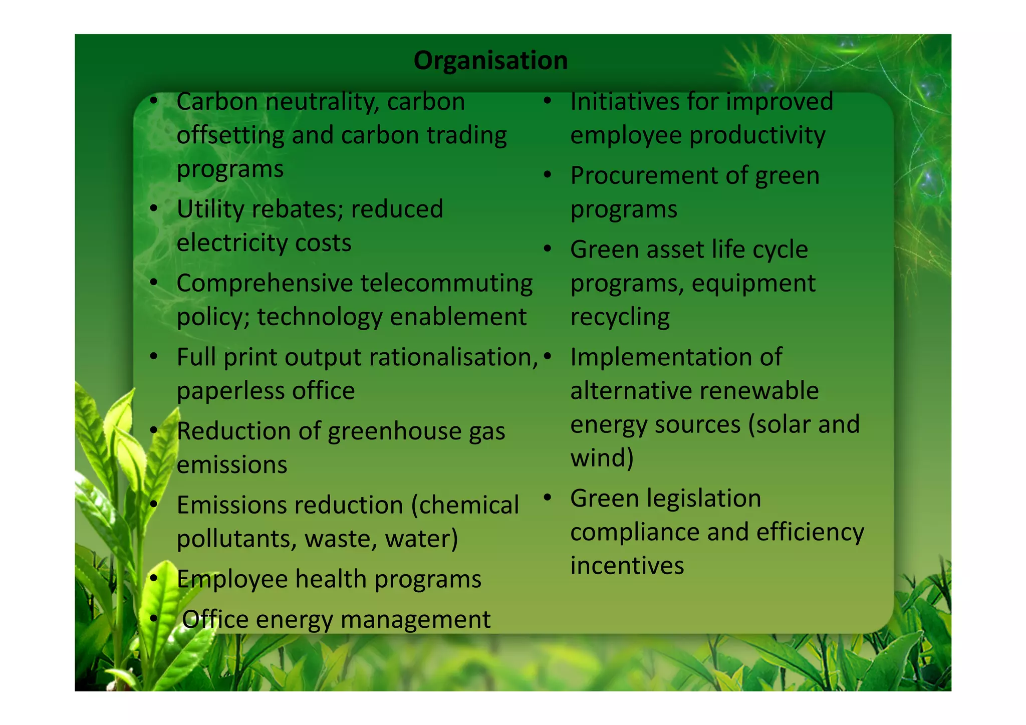 Organisation
•   Carbon neutrality, carbon          • Initiatives for improved
    offsetting and carbon trading        employee productivity
    programs                           • Procurement of green
•   Utility rebates; reduced             programs
    electricity costs                  • Green asset life cycle
•   Comprehensive telecommuting programs, equipment
    policy; technology enablement        recycling
•   Full print output rationalisation, • Implementation of
    paperless office                     alternative renewable
•   Reduction of greenhouse gas          energy sources (solar and
    emissions                            wind)
•   Emissions reduction (chemical • Green legislation
    pollutants, waste, water)            compliance and efficiency
•   Employee health programs             incentives
•   Office energy management
 