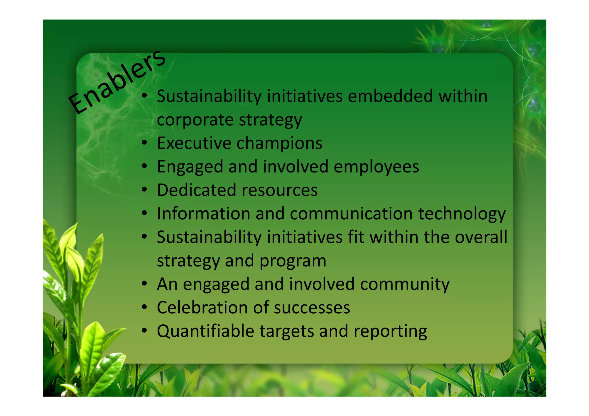• Sustainability initiatives embedded within
  corporate strategy
• Executive champions
• Engaged and involved employees
• Dedicated resources
• Information and communication technology
• Sustainability initiatives fit within the overall
  strategy and program
• An engaged and involved community
• Celebration of successes
• Quantifiable targets and reporting
 