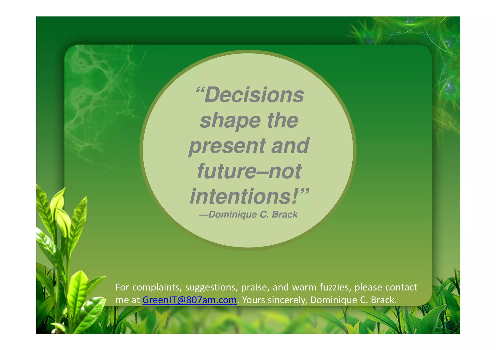 “Decisions
                  shape the
                present and
                 future–not
                intentions!”
                   —Dominique C. Brack




For complaints, suggestions, praise, and warm fuzzies, please contact
me at GreenIT@807am.com. Yours sincerely, Dominique C. Brack.
 