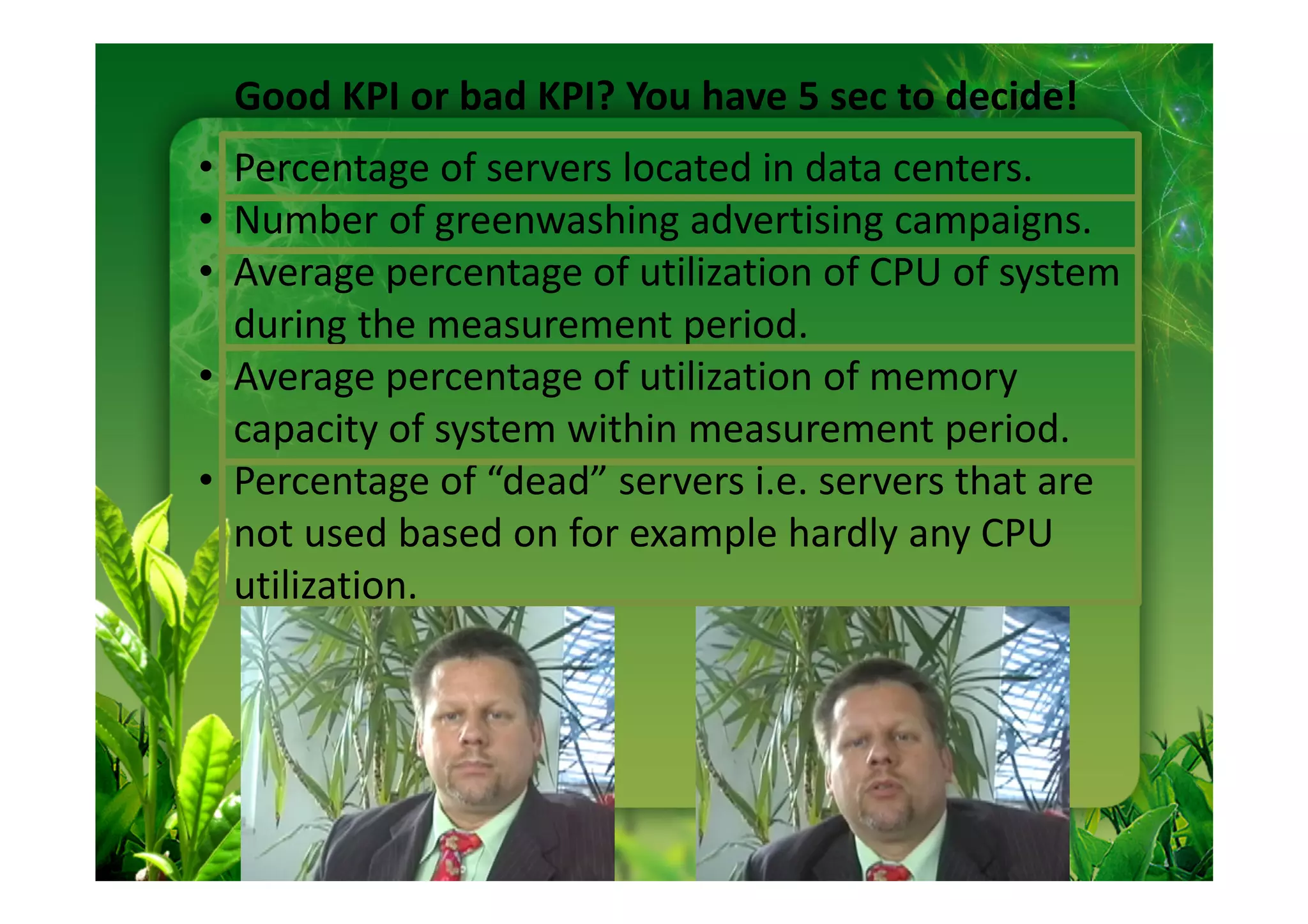 Good KPI or bad KPI? You have 5 sec to decide!
• Percentage of servers located in data centers.
• Number of greenwashing advertising campaigns.
• Average percentage of utilization of CPU of system
  during the measurement period.
• Average percentage of utilization of memory
  capacity of system within measurement period.
• Percentage of “dead” servers i.e. servers that are
  not used based on for example hardly any CPU
  utilization.
 