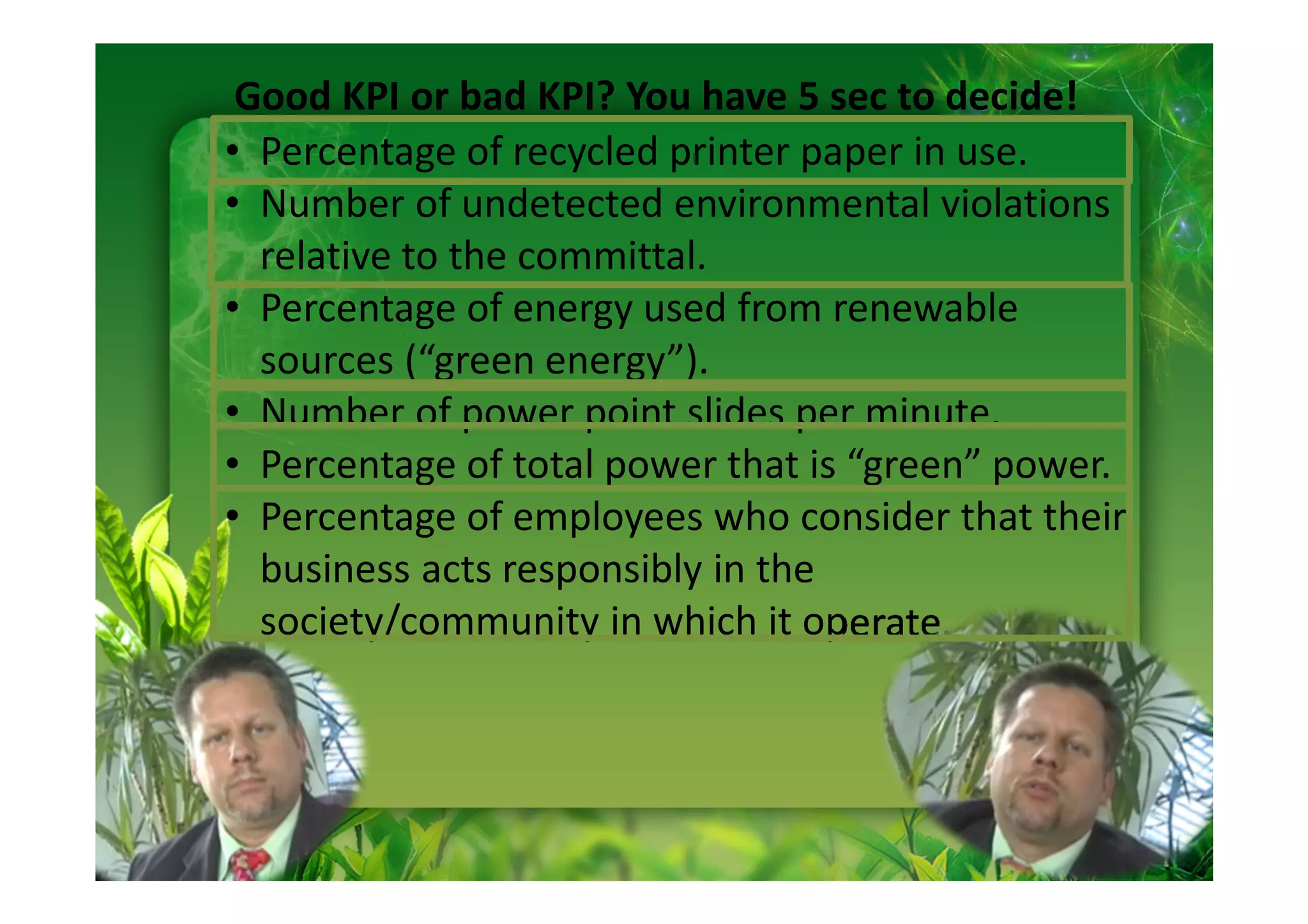 Good KPI or bad KPI? You have 5 sec to decide!
• Percentage of recycled printer paper in use.
• Number of undetected environmental violations
  relative to the committal.
• Percentage of energy used from renewable
  sources (“green energy”).
• Number of power point slides per minute.
• Percentage of total power that is “green” power.
• Percentage of employees who consider that their
  business acts responsibly in the
  society/community in which it operate.
 