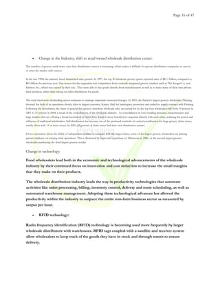 Page 16 of 47
• Change in the Industry, shift to retail owned wholesale distribution center:
The number of grocery retail stores own their distribution centers is increasing, which makes it difficult for private distribution companies to survive
or enter the market with success.
In the late 1990s the industry faced diminished sales growth. In 1997, the top 50 wholesale grocery giants reported sales of $81.1 billion, compared to
$81 billion the previous year. One reason for the stagnation was competition from vertically integrated grocery retailers such as The Kroger Co. and
Safeway Inc., which was caused by their size. They were able to buy goods directly from manufacturers as well as to make many of their own private
label products, rather than relying on other distributors for goods.
The retail food store wholesaling sector continues to undergo important structural changes. In 2003, the Nation’s largest grocery wholesaler, Fleming,
divested the bulk of its operations shortly after its largest customer, Kmart, filed for bankruptcy protection and ended its supply contract with Fleming.
Following the divestitures, the share of general-line grocery merchant wholesale sales accounted for by the top four wholesalers fell from 34 percent in
2001 to 27 percent in 2004, a result of the consolidation of the wholesale industry. As consolidation in food retailing increases, manufacturers and
large retailers that are offering a broad assortment of items have found it more beneficial to negotiate directly with each other, reducing the power and
influence of traditional wholesalers. Self-distribution has become one of the preferred methods of vertical coordination for large grocery chain stores,
mainly those with 11 or more stores. In 2001, 82 percent of chain stores had their own distribution centers.
Given uncertainty about the ability of independent retailers to compete with the larger chains, some of the largest grocery wholesalers are placing
greater emphasis on owning retail operations. This is illustrated by Supervalu’s purchase of Albertsons in 2006, or the second largest grocery
wholesaler purchasing the third largest grocery retailer.
Change in technology:
Food wholesalers lead both in the economic and technological advancements of the wholesale
industry by their continued focus on innovation and cost reduction to increase the small margins
that they make on their products.
The wholesale distribution industry leads the way in productivity technologies that automate
activities like order processing, billing, inventory control, delivery and route scheduling, as well as
automated warehouse management. Adopting these technological advances has allowed the
productivity within the industry to outpace the entire non-farm business sector as measured by
output per hour.
• RFID technology:
Radio frequency identification (RFID) technology is becoming used more frequently by larger
wholesale distributors with warehouses. RFID tags coupled with a satellite and receiver system
allow wholesalers to keep track of the goods they have in stock and through transit to ensure
delivery.
 