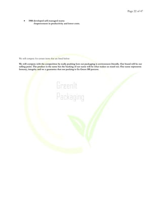 Page 22 of 47
• 1988 developed self-managed teams
-Improvement in productivity and lower costs.
We will compete for certain items that are listed below:
We will compete with the competition by really pushing how our packaging is environment friendly. Our brand will be our
selling point. The product is the same but the backing of our name will be what makes us stand out. Our name represents
honesty, integrity and we a guarantee that our packing is Go Green 100 percent.
 