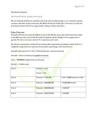 Page 26 of 47
Distribution Channel:
How GreenIT will sell - products and services?
We are wholesale distributors and deliver the food with recycled package to our customers, and the
customer will sell it in their retail store, like Whole Foods and Trader Joe’s. As owners, we will visit
potential customers who fit our target market acting as a direct sales force.
Sales Forecast
GreenIT will strive for at least $1 million in sale for the first five years, than will evaluate the market
in the fifth year to be current with the market standards and the changes in the company due to
growth. We strive to increase sales by 3% on previous year’s sales.
We will use a quantitative method of forecasting called exponential smoothing in which we’ll use a
weighted average based on a previous forecast plus a percentage of the forecast error.
GreenIT sales forecast: Ft = Ft-1 + error (actual sales – previous forecast)
Footnote – Error is minimal, not applied in formula
Error - .0000000001 (added back into forecast)
Period 1 – 1 million sales
Year 1 Forecast – 1 mil
Actual – 1 mil
Year 2 Forecast – 1 mil (.03) 1 mil + 30,000 increase in sales
Year 3 Forecast – 1,030,000(.03) = $1,060,900 in sales
Year 4 Forecast – 1,060,900(.03) = 1,092,727
Year 5 Forecast – 1,092,727(.03) =1,125,508
 