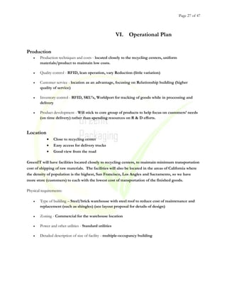 Page 27 of 47
VI. Operational Plan
Production
• Production techniques and costs - located closely to the recycling centers, uniform
materials/product to maintain low costs.
• Quality control - RFID, lean operation, vary Reduction (little variation)
• Customer service - location as an advantage, focusing on Relationship building (higher
quality of service)
• Inventory control - RFID, SKU’s, Worldport for tracking of goods while in processing and
delivery
• Product development - Will stick to core group of products to help focus on customers’ needs
(on time delivery) rather than spending resources on R & D efforts.
Location
• Close to recycling center
• Easy access for delivery trucks
• Good view from the road
GreenIT will have facilities located closely to recycling centers, to maintain minimum transportation
cost of shipping of raw materials. The facilities will also be located in the areas of California where
the density of population is the highest, San Francisco, Los Angles and Sacramento, so we have
more store (customers) to each with the lowest cost of transportation of the finished goods.
Physical requirements:
• Type of building – Steel/brick warehouse with steel roof to reduce cost of maintenance and
replacement (such as shingles) (see layout proposal for details of design)
• Zoning - Commercial for the warehouse location
• Power and other utilities - Standard utilities
• Detailed description of size of facility - multiple-occupancy building
 