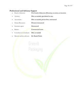 Page 38 of 47
Professional and Advisory Support
• Board of directors: Five board of directors (Owners), no stock, no investors
• Attorney: Hire as needed, specialized in area
• Accountant: : Hire as needed, private firm, outsourced
• Human Resources: Owners/outsourced
• Insurance agent: Outsourced
• Banker: Commercial Loans
• Consultant or consultants: Hire as needed
• Mentors and key advisors: Dr. Daniel Parris
 