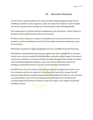 Page 4 of 47
II. Executive Summary
GreenIT strives to provide quality food in environmentally friendly packaging and help decrease
landfill space needed in waste management, reduce the wholesale food industry’s carbon footprint
and educate consumers about recycling and environmentalism, while still being profitable.
Our company goal is to provide customers an opportunity to give their buyers a chance to help save
the planet and raise global awareness about the environment.
We believes that it is important to improve sustainability and is concerned with the future state of
the planet, as well as providing the upmost level of food quality and wholesale distribution service
for its customers.
We’ll market our products to higher end specialty food stores such Whole Foods and Trader Joes
Our industry is a growth industry that continues to gain market share and popularity as consumers
become more and more interested in environmentalism and healthy eating. Changes in the industry,
such as more competition, are long term. We plan on taking advantage of these changes by having a
niche recycled packaging that incorporates many of the interests of potential consumers by
providing a dual benefit for both our customers and the final buyer of the food item.
GreenIT’s factors of success include young, educated employees that appreciate and seek to save
the environment and know the importance of recycling and can spread this message. GreenIT
possesses a legal, distinctive package design that provides branding that stands out to the consumer;
our company plans to copy write the packaging process and design used to manufacture the
recycled packing of our food items. We plan to market the company as the original recycled food
packaging company.
 