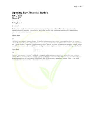 Page 41 of 47
Opening Day Financial Ratio’s
1/01/2009
GreenIT
Working Capital
$ 2,958,535
Working capital simply shows whether a company is making or losing money, and is used by lenders to evaluate whether a
company can survive hard times. It should always be a positive number. Loan agreements often specify how much working
capital the borrower must maintain.
Current Ratio
4.15
The current ratio measures financial strength. The number of times current assets exceed current liabilities shows the company's
solvency. It answers the question, "Does my business have enough current assets to meet the payment schedule of current liabilities
with a margin of safety?" In general, a strong current ratio is two or more. Of course, this will depend on the type business and the
type of the current assets and current liabilities. A very high current ratio might mean that cash on hand isn't being used efficiently.
Quick Ratio
4.06
The quick ratio measures a company's liquidity by looking only at a company's most liquid assets and dividing them by current
liabilities. It helps determine whether a business can meet its obligations in hard times. "Quick" assets are cash, stocks and bonds,
and accounts receivable (all current assets on the balance sheet except inventory). Quick ratios between. 50 and 1. 0 are usually
considered satisfactory if receivables collection is not expected to slow.
 