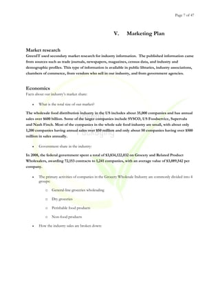 Page 7 of 47
V. Marketing Plan
Market research
GreenIT used secondary market research for industry information. The published information came
from sources such as trade journals, newspapers, magazines, census data, and industry and
demographic profiles. This type of information is available in public libraries, industry associations,
chambers of commerce, from vendors who sell in our industry, and from government agencies.
Economics
Facts about our industry’s market share:
• What is the total size of our market?
The wholesale food distribution industry in the US includes about 35,000 companies and has annual
sales over $600 billion. Some of the larger companies include SYSCO, US Foodservice, Supervalu
and Nash Finch. Most of the companies in the whole sale food industry are small, with about only
1,200 companies having annual sales over $50 million and only about 50 companies having over $500
million in sales annually.
• Government share in the industry:
In 2008, the federal government spent a total of $3,834,122,032 on Grocery and Related Product
Wholesalers, awarding 72,153 contracts to 1,241 companies, with an average value of $3,089,542 per
company.
• The primary activities of companies in the Grocery Wholesale Industry are commonly divided into 4
groups:
o General-line groceries wholesaling
o Dry groceries
o Perishable food products
o Non-food products
• How the industry sales are broken down:
 
