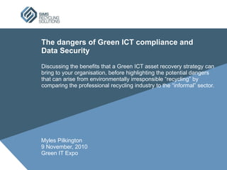 The dangers of Green ICT compliance and  Data Security Discussing the benefits that a Green ICT asset recovery strategy can bring to your organisation, before highlighting the potential dangers that can arise from environmentally irresponsible “recycling” by comparing the professional recycling industry to the “informal” sector. Myles Pilkington 9 November, 2010 Green IT Expo 