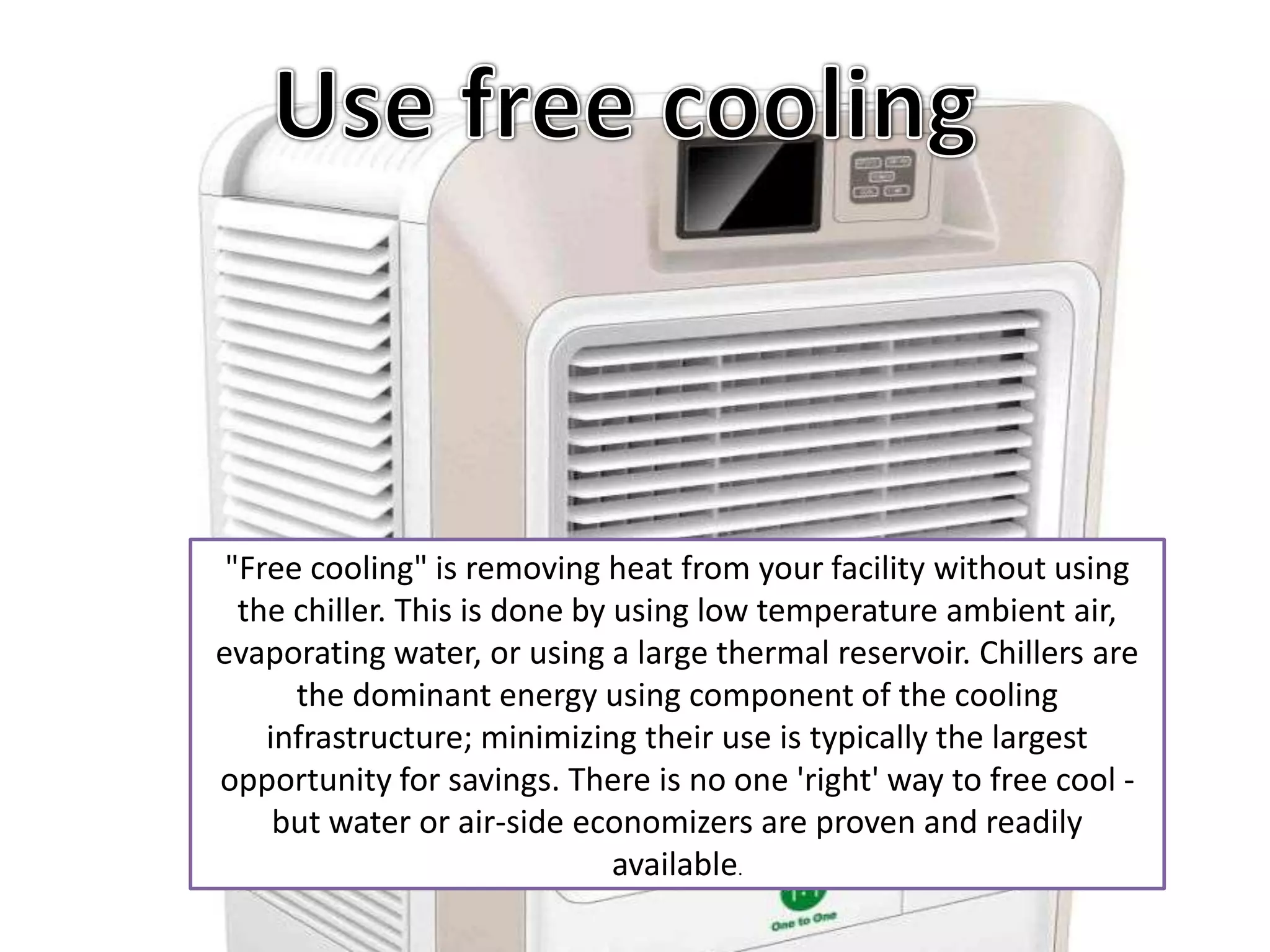 "Free cooling" is removing heat from your facility without using
  the chiller. This is done by using low temperature ambient air,
evaporating water, or using a large thermal reservoir. Chillers are
      the dominant energy using component of the cooling
    infrastructure; minimizing their use is typically the largest
opportunity for savings. There is no one 'right' way to free cool -
     but water or air-side economizers are proven and readily
                               available.
 