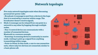 Five main network topologies exist when discussing
personal low-power radio
• Broadcast: A message is sent from a device i...