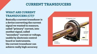 Basically a current transducer is
a device converting the current
signal we wanted to measure,
called “primary” current, i...
