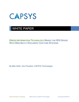 WHITE PAPER


GREEN INFORMATION TECHNOLOGY MAKES THE ROI GRADE
WITH WEB-SAVVY DOCUMENT CAPTURE SYSTEMS




By Mike Nolfo, Vice President, CAPSYS Technologies




Green Information Technology   White Paper by CAPSYS Technologies   ©Copyright 2008-2011
 