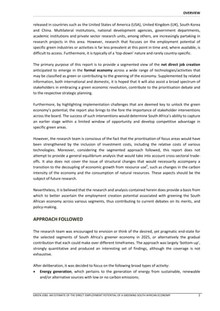 OVERVIEW


released in countries such as the United States of America (USA), United Kingdom (UK), South Korea
and China. Multilateral institutions, national development agencies, government departments,
academic institutions and private sector research units, among others, are increasingly partaking in
research projects in this area. However, research that focuses on the employment potential of
specific green industries or activities is far less prevalent at this point in time and, where available, is
difficult to access. Furthermore, it is typically of a ‘top-down’ nature and rarely country-specific.

The primary purpose of this report is to provide a segmented view of the net direct job creation
anticipated to emerge in the formal economy across a wide range of technologies/activities that
may be classified as green or contributing to the greening of the economy. Supplemented by related
information, both international and domestic, it is hoped that it will also assist a broad spectrum of
stakeholders in embracing a green economic revolution, contribute to the prioritisation debate and
to the respective strategic planning.

Furthermore, by highlighting implementation challenges that are deemed key to unlock the green
economy’s potential, the report also brings to the fore the importance of stakeholder interventions
across the board. The success of such interventions would determine South Africa’s ability to capture
an earlier stage within a limited window of opportunity and develop competitive advantage in
specific green areas.

However, the research team is conscious of the fact that the prioritisation of focus areas would have
been strengthened by the inclusion of investment costs, including the relative costs of various
technologies. Moreover, considering the segmented approach followed, this report does not
attempt to provide a general equilibrium analysis that would take into account cross-sectoral trade-
offs. It also does not cover the issue of structural changes that would necessarily accompany a
transition to the decoupling of economic growth from resource use6, such as changes in the carbon
intensity of the economy and the consumption of natural resources. These aspects should be the
subject of future research.

Nevertheless, it is believed that the research and analysis contained herein does provide a basis from
which to better ascertain the employment creation potential associated with greening the South
African economy across various segments, thus contributing to current debates on its merits, and
policy-making.


APPROACH FOLLOWED

The research team was encouraged to envision or think of the desired, yet pragmatic end-state for
the selected segments of South Africa’s greener economy in 2025, or alternatively the gradual
contribution that each could make over different timeframes. The approach was largely ‘bottom-up’,
strongly quantitative and produced an interesting set of findings, although the coverage is not
exhaustive.

After deliberation, it was decided to focus on the following broad types of activity:
 Energy generation, which pertains to the generation of energy from sustainable, renewable
    and/or alternative sources with low or no carbon emissions;



GREEN JOBS: AN ESTIMATE OF THE DIRECT EMPLOYMENT POTENTIAL OF A GREENING SOUTH AFRICAN ECONOMY            2
 