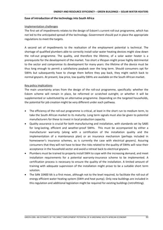 ENERGY AND RESOURCE EFFICIENCY – GREEN BUILDINGS – SOLAR WATER HEATERS

Ease of introduction of the technology into South Africa

Implementation challenges
The first set of impediments relates to the design of Eskom’s current roll-out programme, which has
not led to the anticipated spread of the technology. Government should put in place the appropriate
regulations to meet the targets.

A second set of impediments to the realisation of the employment potential is technical. The
shortage of qualified plumbers able to correctly install solar water heating devices might slow down
the roll-out programme. The quality, and therefore the lifetime, of a solar water heater is a
prerequisite for the development of the market. Too short a lifespan might prove highly detrimental
to the sector and compromise its development for many years: the lifetime of the device must be
thus long enough to permit a satisfactory payback over the long term. Should consumers opt for
SWHs but subsequently have to change them before they pay back, they might switch back to
normal geysers. At present, low price, low quality SWHs are available on the South African market.

Key policy implications
The main uncertainty arises from the design of the roll-out programme, specifically: whether the
Eskom scheme will remain in place, be reformed or scratched outright; or whether it will be
supplemented or substituted by an alternative programme. Depending on the targeted households,
the potential for job creation might be very different under each pathway.

   The efficiency of the roll-out programme is critical, at least in the short run to medium term, to
    take the South African market to its maturity. Long term signals must also be given to potential
    manufacturers for these to invest in local production capacity.
   Quality assurance is crucial for both manufacturing and installation, with standards set by SABS
    for long-lasting, efficient and weather-proof SWHs. This must be accompanied by either a
    manufacturer warranty (along with a certification of the installation quality and the
    implementation of a maintenance plan) or an insurance mechanism (perhaps included in
    homeowner’s insurance schemes, as is currently the case with electrical geysers). Assuring
    consumers that they will not have to bear the risks related to the quality of SWHs will raise their
    acceptance in the household sector and avoid a retreat back to electrical geysers.
   Plumbers must be trained to properly install SWH to cope with the increasing demand, and meet
    installation requirements for a potential warranty-insurance scheme to be implemented. A
    certification process is necessary to ensure the quality of the installation. A limited amount of
    training with adequate supervision of the installation might prove to be a suitable short term
    solution.
   The SAN 10400 XA is a first move, although not to the level required, to facilitate the roll-out of
    energy efficient water heating system (SWH and heat pump). Only new buildings are included in
    this regulation and additional legislation might be required for existing buildings (retrofitting).




GREEN JOBS: AN ESTIMATE OF THE DIRECT EMPLOYMENT POTENTIAL OF A GREENING SOUTH AFRICAN ECONOMY      93
 