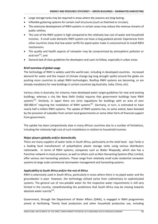 ENERGY AND RESOURCE EFFICIENCY – GREEN BUILDINGS – RAINWATER HARVESTING

   Large storage tanks may be required in areas where dry seasons are long-lasting;
   Inflexible guttering systems for certain roof structures (such as thatched or circular);
   The extensive development of RWH systems in certain areas may reduce the revenue streams of
    public utilities;
   The cost of the RWH system is high compared to the relatively low cost of water and household
    incomes. A small scale domestic RWH system can have a long payback period. Experiences from
    other countries show that low water tariffs for piped water make it uneconomical to install RWH
    mechanisms.
   The quality and health aspects of rainwater may be compromised by atmospheric pollution or
    acid rain161; and
   General lack of clear guidelines for developers and users to follow, especially in urban areas.

Brief overview of global usage
The technology of RWH is widely used the world over, including in developed countries. Increased
demand for water and the impact of climate change (eg long drought spells) around the globe are
pushing more countries to adopt RWH technologies. Rooftop RWH systems are becoming, or are
already mandatory for new buildings in certain countries (eg Australia, India, China, etc).

Various cities in Australia, for instance, have developed water target guidelines for new and existing
buildings, whereas a city like New Delhi (India) requires that government buildings have RWH
systems162. Similarly, in Japan there are strict regulations for buildings with an area of over
300 000 m2 requiring the installation of RWH systems163. Germany, in turn, is estimated to have
nearly half a million RWH systems. The uptake of RWH systems has, to some extent, been boosted
by the provision of subsidies from certain local governments or some other form of financial support
from government.

The uptake has been comparatively slow in many African countries due to a number of limitations,
including the relatively high cost of such installations in relation to household incomes.

Major players globally and/or domestically
There are many suppliers of water tanks in South Africa, particularly at the retail level. Jojo Tanks is
a leading local manufacturer of polyethylene plastic storage tanks using various distributors
nationwide. In terms of RWH systems, companies such as Water Rhapsody, which also has a
franchise network in most provinces, as well as others such as Rain Harvesting Systems (Pty) Limited,
offer various rain harvesting solutions. These range from relatively small scale residential rainwater
systems to large scale commercial stormwater management and harvesting systems.

Applicability to South Africa and/or the rest of Africa
RWH is extensively used in South Africa, particularly in areas where there is no piped water and the
groundwater is poor. However, the technology utilised varies from rudimentary to sophisticated
systems. The general use of non-potable water for the respective water requirements is still very
limited in the country, notwithstanding the predictions that South Africa may be moving towards
absolute water scarcity164.

Government, through the Department of Water Affairs (DWA), is engaged in RWH programmes
aimed at facilitating “family food production and other household productive use, including

GREEN JOBS: AN ESTIMATE OF THE DIRECT EMPLOYMENT POTENTIAL OF A GREENING SOUTH AFRICAN ECONOMY       95
 