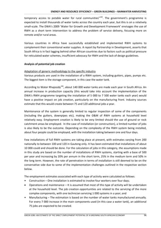 ENERGY AND RESOURCE EFFICIENCY – GREEN BUILDINGS – RAINWATER HARVESTING

temporary access to potable water for rural communities”165. The government’s programme is
expected to install thousands of water tanks across the country each year, but this is on a relatively
small-scale. The DWA’s 2009 ‘Water for Growth and Development Framework’ envisages the use of
RWH as a short term intervention to address the problem of service delivery, focusing more on
remote and/or rural areas.

Various countries in Africa have successfully established and implemented RWH systems to
complement their conventional water supplies. A report by Partnership in Development, asserts that
South Africa is in fact lagging behind other African countries due to factors such as political pressure
for reticulated water schemes, insufficient advocacy for RWH and the lack of design guidelines.

Analysis of potential job creation

Adaptation of generic methodology to the specific industry
Various products are used in the installation of a RWH system, including gutters, pipes, pumps etc.
The biggest item is the storage component, in this case the water tank.

According to Water Rhapsody166, about 140 000 water tanks are made each year in South Africa. An
annual increase in production capacity (this would take into account the implementation of the
DWA’s RWH programme targeting the installation of 5 000 to 7 500 water tanks each year) would
have a positive impact on job creation, particularly on the manufacturing front. Industry sources
estimate that this would create between 75 and 120 additional jobs a year.

Maintenance of the system is generally limited to regular inspection of some of the components
(including the gutters, downpipes etc), making the O&M of RWH systems at household level
relatively easy. Employment creation is likely to be very limited should the use of ground or rock
catchment areas be employed. In the case of installation (or construction), a limited number of jobs
is also likely to be the outcome. Depending on the complexity of the RWH system being installed,
about four people could be employed, with the installation taking between one and four days.

Few installations of full RWH systems are taking place at present, with estimates varying from 200
nationally to between 100 and 120 in Gauteng only. It has been estimated that installations of about
10 000 could and should be done. For the calculation of jobs in this category, the assumptions made
in this study are based on the number of installations of RWH systems, starting with a base of 500
per year and increasing by 20% per annum in the short term, 25% in the medium term and 50% in
the long term. However, the rate of penetration in terms of installation is still deemed to be on the
conservative side due to some of the implementation challenges outlined in the respective section
below.

The employment estimates associated with each type of activity were calculated as follows:
• Construction – One installation is estimated to involve four workers over four days;
 Operations and maintenance – It is assumed that most of this type of activity will be undertaken
   at the household level. The job creation opportunities are related to the servicing of the more
   complex components, with one technician servicing 1 000 systems in a year; and
• Manufacturing – The estimation is based on the number of water tanks manufactured annually.
   For every 7 000 increase in the main components used (in this case a water tank), an additional
   75 jobs are expected to be created.


GREEN JOBS: AN ESTIMATE OF THE DIRECT EMPLOYMENT POTENTIAL OF A GREENING SOUTH AFRICAN ECONOMY       96
 