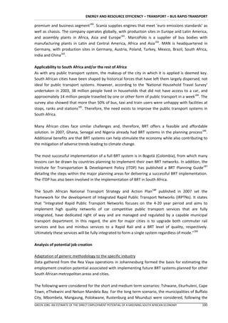 ENERGY AND RESOURCE EFFICIENCY – TRANSPORT – BUS RAPID TRANSPORT

premium and business segment180. Scania supplies engines that meet ‘euro emissions standards’ as
well as chassis. The company operates globally, with production sites in Europe and Latin America,
and assembly plants in Africa, Asia and Europe181. MarcoPolo is a supplier of bus bodies with
manufacturing plants in Latin and Central America, Africa and Asia182. MAN is headquartered in
Germany, with production sites in Germany, Austria, Poland, Turkey, Mexico, Brazil, South Africa,
India and China183.

Applicability to South Africa and/or the rest of Africa
As with any public transport system, the makeup of the city in which it is applied is deemed key.
South African cities have been shaped by historical forces that have left them largely dispersed, not
ideal for public transport systems. However, according to the ‘National Household Travel Survey’
undertaken in 2003, 38 million people lived in households that did not have access to a car, and
approximately 14 million people travelled by one or other form of public transport in a week184. The
survey also showed that more than 50% of bus, taxi and train users were unhappy with facilities at
stops, ranks and stations185. Therefore, the need exists to improve the public transport systems in
South Africa.

Many African cities face similar challenges and, therefore, BRT offers a feasible and affordable
solution. In 2007, Ghana, Senegal and Nigeria already had BRT systems in the planning process186.
Additional benefits are that BRT systems can help stimulate the economy while also contributing to
the mitigation of adverse trends leading to climate change.

The most successful implementation of a full BRT system is in Bogotá (Colombia), from which many
lessons can be drawn by countries planning to implement their own BRT networks. In addition, the
Institute for Transportation & Development Policy (ITDP) has published a BRT Planning Guide187
detailing the steps within the major planning areas for delivering a successful BRT implementation.
The ITDP has also been involved in the implementation of BRT in South Africa.

The South African National Transport Strategy and Action Plan188 published in 2007 set the
framework for the development of Integrated Rapid Public Transport Networks (IRPTNs). It states
that “Integrated Rapid Public Transport Networks focuses on the 4-20 year period and aims to
implement high quality networks of car competitive public transport services that are fully
integrated, have dedicated right of way and are managed and regulated by a capable municipal
transport department. In this regard, the aim for major cities is to upgrade both commuter rail
services and bus and minibus services to a Rapid Rail and a BRT level of quality, respectively.
Ultimately these services will be fully integrated to form a single system regardless of mode.”189

Analysis of potential job creation

Adaptation of generic methodology to the specific industry
Data gathered from the Rea Vaya operations in Johannesburg formed the basis for estimating the
employment creation potential associated with implementing future BRT systems planned for other
South African metropolitan areas and cities.

The following were considered for the short and medium term scenarios: Tshwane, Ekurhuleni, Cape
Town, eThekwini and Nelson Mandela Bay. For the long term scenario, the municipalities of Buffalo
City, Mbombela, Mangaung, Polokwane, Rustenburg and Msunduzi were considered, following the
GREEN JOBS: AN ESTIMATE OF THE DIRECT EMPLOYMENT POTENTIAL OF A GREENING SOUTH AFRICAN ECONOMY   100
 