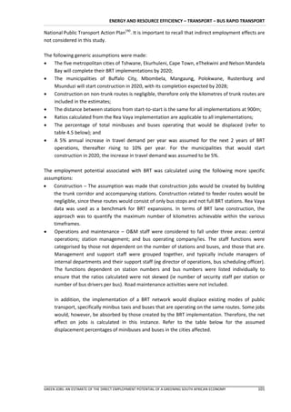 ENERGY AND RESOURCE EFFICIENCY – TRANSPORT – BUS RAPID TRANSPORT

National Public Transport Action Plan190. It is important to recall that indirect employment effects are
not considered in this study.

The following generic assumptions were made:
 The five metropolitan cities of Tshwane, Ekurhuleni, Cape Town, eThekwini and Nelson Mandela
     Bay will complete their BRT implementations by 2020;
 The municipalities of Buffalo City, Mbombela, Mangaung, Polokwane, Rustenburg and
     Msunduzi will start construction in 2020, with its completion expected by 2028;
 Construction on non-trunk routes is negligible, therefore only the kilometres of trunk routes are
     included in the estimates;
 The distance between stations from start-to-start is the same for all implementations at 900m;
 Ratios calculated from the Rea Vaya implementation are applicable to all implementations;
 The percentage of total minibuses and buses operating that would be displaced (refer to
     table 4.5 below); and
 A 5% annual increase in travel demand per year was assumed for the next 2 years of BRT
     operations, thereafter rising to 10% per year. For the municipalities that would start
     construction in 2020, the increase in travel demand was assumed to be 5%.

The employment potential associated with BRT was calculated using the following more specific
assumptions:
 Construction – The assumption was made that construction jobs would be created by building
    the trunk corridor and accompanying stations. Construction related to feeder routes would be
    negligible, since these routes would consist of only bus stops and not full BRT stations. Rea Vaya
    data was used as a benchmark for BRT expansions. In terms of BRT lane construction, the
    approach was to quantify the maximum number of kilometres achievable within the various
    timeframes.
 Operations and maintenance – O&M staff were considered to fall under three areas: central
    operations; station management; and bus operating company/ies. The staff functions were
    categorised by those not dependent on the number of stations and buses, and those that are.
    Management and support staff were grouped together, and typically include managers of
    internal departments and their support staff (eg director of operations, bus scheduling officer).
    The functions dependent on station numbers and bus numbers were listed individually to
    ensure that the ratios calculated were not skewed (ie number of security staff per station or
    number of bus drivers per bus). Road maintenance activities were not included.

     In addition, the implementation of a BRT network would displace existing modes of public
     transport, specifically minibus taxis and buses that are operating on the same routes. Some jobs
     would, however, be absorbed by those created by the BRT implementation. Therefore, the net
     effect on jobs is calculated in this instance. Refer to the table below for the assumed
     displacement percentages of minibuses and buses in the cities affected.




GREEN JOBS: AN ESTIMATE OF THE DIRECT EMPLOYMENT POTENTIAL OF A GREENING SOUTH AFRICAN ECONOMY      101
 