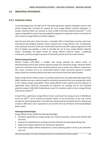 ENERGY AND RESOURCE EFFICIENCY – INDUSTRIAL EFFICIENCIES – INDUSTRIAL MOTORS

4.3   INDUSTRIAL EFFICIENCIES


4.3.1 Industrial motors

      Increasing energy prices, the high cost of new power generation capacity and global concerns over
      climate change have increased the urgency for more energy efficient industrial operations. In
      Europe, industrial motors can consume as much as 69% of the total industrial electricity198. In this
      regard, energy efficient motors have been globally recognised as a quick-win solution in the drive for
      more industrial energy efficiency and GHG mitigation.

      Over the past thirty years, there has been a noticeable shift in industrialised countries away from
      conventional over-designed industrial motors towards more energy efficient ones. Consequently,
      more advanced- and some of the semi-industrialised countries now offer support programmes in the
      form of rebates and subsidies in order to stimulate the use of more energy efficient industrial
      motors. Accordingly, the global market for energy efficient industrial motors is gathering
      momentum, as the fiscal support measures of industrial countries drive the market forward.

      Historical progress/maturity
      Michael Faraday (1791-1867) is credited with having invented the electric motor, an
      electromechanical device that converts electrical energy into mechanical energy. Industrial electric
      motors are commonly used to drive mechanical devices such as pumps, fans, blowers, compressors,
      lifts, cranes, conveyors and so on. Conventional electric motors commonly operate at constant
      speeds, whilst the mechanical devices they drive may function at less than optimal speeds.

      Newer energy efficient electric motors use variable speed drives, also called adjustable speed drives
      (ASD), thereby ensuring an optimal speed for mechanical equipment that carry varying loads, which
      in turn reduces energy consumption. These energy efficient motor systems have the potential to
      significantly reduce electricity consumption by industries. For example, the EU has estimated
      potential savings of 200 GWh of electricity per year if its industries switch to more energy efficient
      motor driven systems199.

      In South Africa, switching to energy efficient motors could result into savings of up to 2 500 MW per
      annum by 2012200, not to mention the positive impact on the environment as less coal is burnt
      annually for electricity generation. This electricity saving would be associated with the replacement
      of about 5 000 motors and is equivalent to around half of the size of Eskom’s forthcoming Medupi
      power station.

      Advantages/disadvantages
      Energy efficient motors exhibit the following advantages:
       Contribute significantly to energy savings from industrial processes, which lessen harmful GHG
         emissions;
       Improve the competitiveness of energy-intensive enterprises by lowering operating costs;
       Require less frequent downtime for maintenance operations;
       Could lead to higher indirect employment as more operating capital is freed up for alternative
         uses; and

      GREEN JOBS: AN ESTIMATE OF THE DIRECT EMPLOYMENT POTENTIAL OF A GREENING SOUTH AFRICAN ECONOMY    104
 