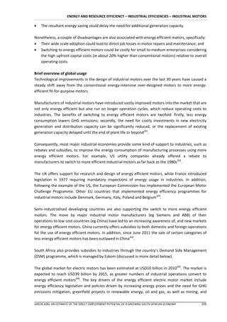 ENERGY AND RESOURCE EFFICIENCY – INDUSTRIAL EFFICIENCIES – INDUSTRIAL MOTORS

   The resultant energy saving could delay the need for additional generation capacity.

Nonetheless, a couple of disadvantages are also associated with energy efficient motors, specifically:
 Their wide scale adoption could lead to direct job losses in motor repairs and maintenance; and
 Switching to energy efficient motors could be costly for small to medium enterprises considering
   the high upfront capital costs (ie about 20% higher than conventional motors) relative to overall
   operating costs.

Brief overview of global usage
Technological improvements in the design of industrial motors over the last 30 years have caused a
steady shift away from the conventional energy-intensive over-designed motors to more energy-
efficient fit-for-purpose motors.

Manufacturers of industrial motors have introduced vastly improved motors into the market that are
not only energy efficient but also run on longer operation cycles, which reduce operating costs to
industries. The benefits of switching to energy efficient motors are twofold: firstly, less energy
consumption lowers GHG emissions; secondly, the need for costly investments in new electricity
generation and distribution capacity can be significantly reduced, or the replacement of existing
generation capacity delayed until the end of plant life or beyond201.

Consequently, most major industrial economies provide some kind of support to industries, such as
rebates and subsidies, to improve the energy consumption of manufacturing processes using more
energy efficient motors. For example, US utility companies already offered a rebate to
manufacturers to switch to more efficient industrial motors as far back as the 1980s202.

The UK offers support for research and design of energy efficient motors, while France introduced
legislation in 1977 requiring mandatory inspections of energy usage in industries. In addition,
following the example of the US, the European Commission has implemented the European Motor
Challenge Programme. Other EU countries that implemented energy efficiency programmes for
industrial motors include Denmark, Germany, Italy, Poland and Belgium203.

Semi-industrialised developing countries are also supporting the switch to more energy efficient
motors. The move by major industrial motor manufacturers (eg Siemens and ABB) of their
operations to low cost countries (eg China) have led to an increasing awareness of, and new markets
for energy efficient motors. China currently offers subsidies to both domestic and foreign operations
for the use of energy efficient motors. In addition, since June 2011 the sale of certain categories of
less energy efficient motors has been outlawed in China204.

South Africa also provides subsidies to industries through the country’s Demand Side Management
(DSM) programme, which is managed by Eskom (discussed in more detail below).

The global market for electric motors has been estimated at USD10 billion in 2010205. The market is
expected to reach USD39 billion by 2015, as greater numbers of industrial operations convert to
energy efficient motors206. The key drivers of the energy efficient electric motor market include
energy efficiency legislation and policies driven by increasing energy prices and the need for GHG
emissions mitigation, greenfield projects in renewable energy, oil and gas, as well as mining, and

GREEN JOBS: AN ESTIMATE OF THE DIRECT EMPLOYMENT POTENTIAL OF A GREENING SOUTH AFRICAN ECONOMY    105
 